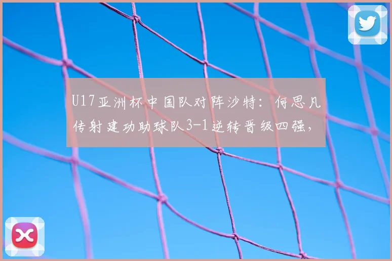 U17亚洲杯中国队对阵沙特：何思凡传射建功助球队3-1逆转晋级四强，比赛精彩瞬间回顾