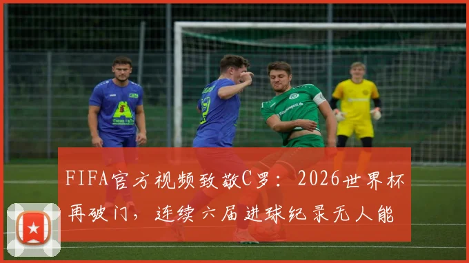 FIFA官方视频致敬C罗：2026世界杯再破门，连续六届进球纪录无人能及