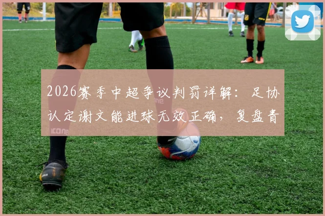 2026赛季中超争议判罚详解：足协认定谢文能进球无效正确，复盘青岛德比关键点球漏判
