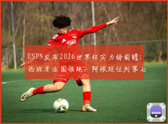 ESPN发布2026世界杯实力榜前瞻:西班牙法国领跑,阿根廷位列第七,传统格局面临新挑战