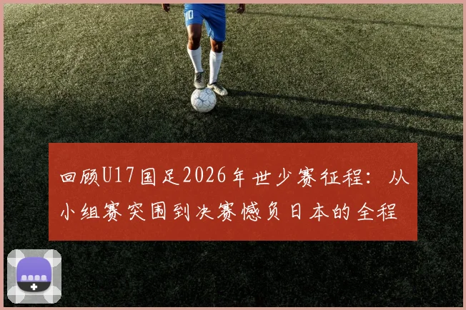 回顾U17国足2026年世少赛征程：从小组赛突围到决赛憾负日本的全程解析与关键比赛分析