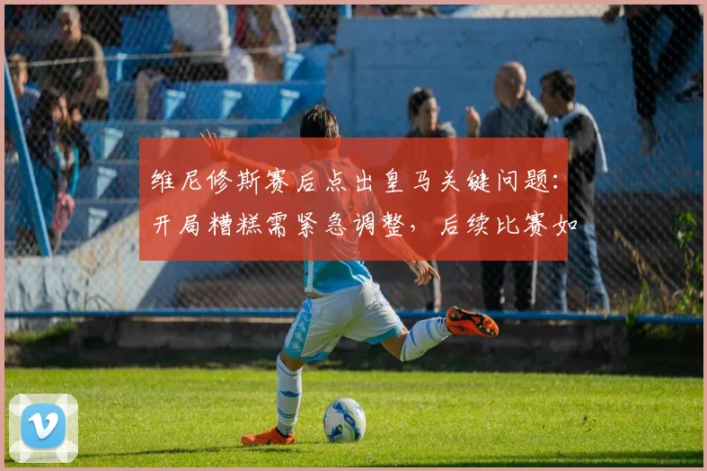 维尼修斯赛后点出皇马关键问题:开局糟糕需紧急调整,后续比赛如何扭转局势?