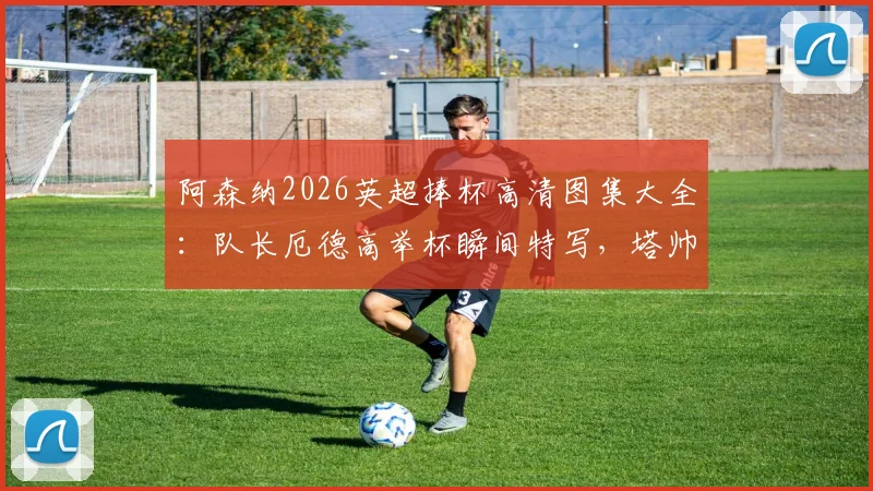 阿森纳2026英超捧杯高清图集大全：队长厄德高举杯瞬间特写，塔帅阿尔特塔被抛起庆祝抓拍