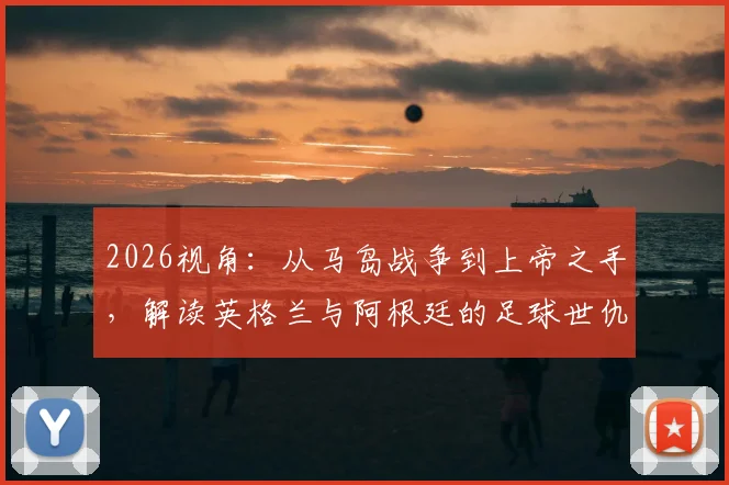 2026视角：从马岛战争到上帝之手，解读英格兰与阿根廷的足球世仇根源与历史冲突全记录