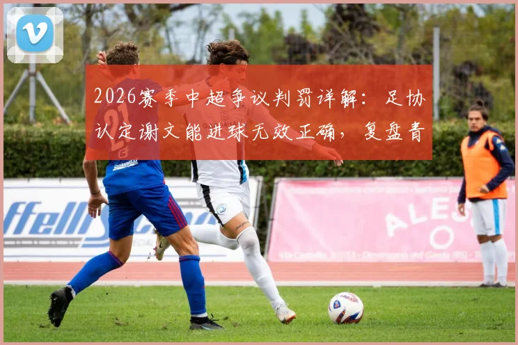 2026赛季中超争议判罚详解:足协认定谢文能进球无效正确,复盘青岛德比关键点球漏判