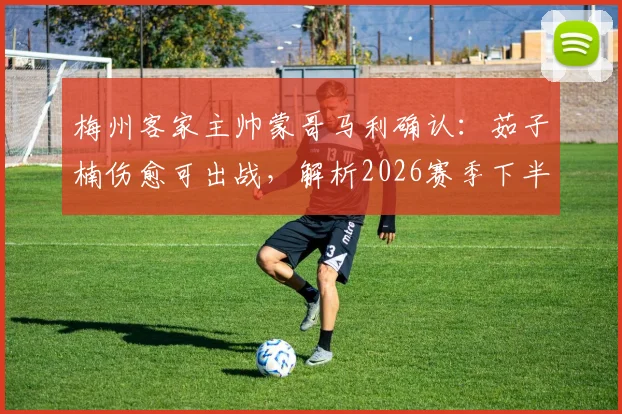 梅州客家主帅蒙哥马利确认:茹子楠伤愈可出战,解析2026赛季下半程密集赛程挑战与球队对策