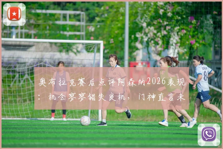 奥布拉克赛后点评阿森纳2026表现：机会寥寥错失良机，门神直言未取胜很遗憾